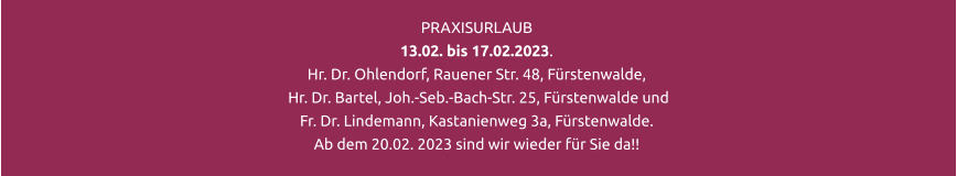 PRAXISURLAUB 13.02. bis 17.02.2023.  Hr. Dr. Ohlendorf, Rauener Str. 48, Fürstenwalde,  Hr. Dr. Bartel, Joh.-Seb.-Bach-Str. 25, Fürstenwalde und  Fr. Dr. Lindemann, Kastanienweg 3a, Fürstenwalde. Ab dem 20.02. 2023 sind wir wieder für Sie da!!